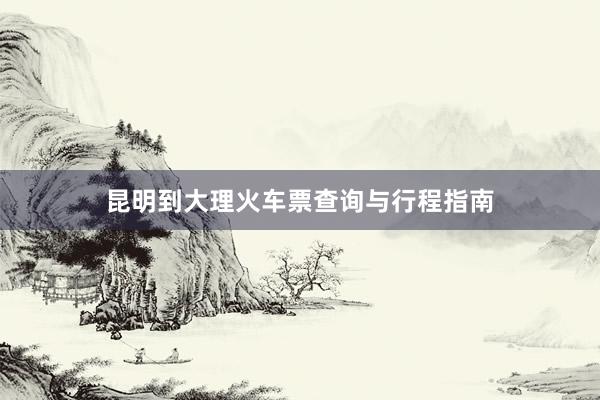 昆明到大理火车票查询与行程指南