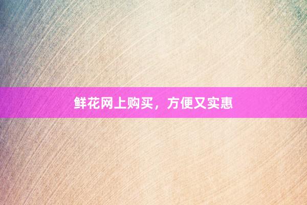 鲜花网上购买，方便又实惠