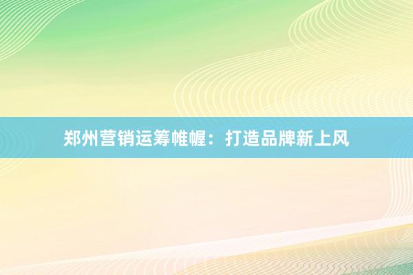 郑州营销运筹帷幄：打造品牌新上风